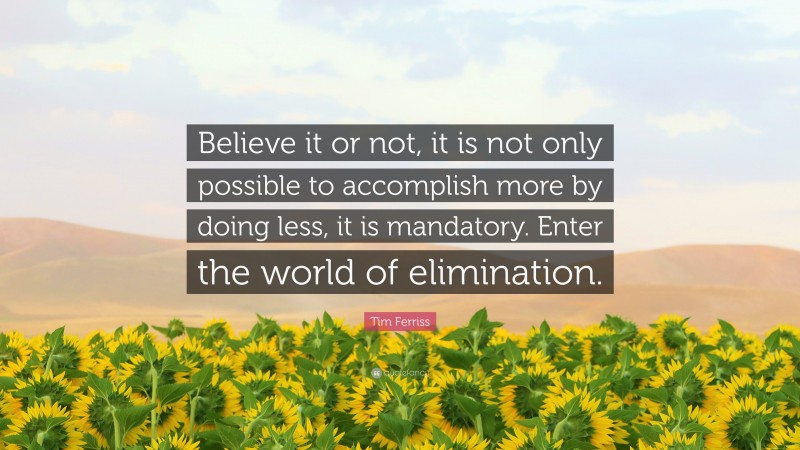Tim Ferriss Quote: “Believe it or not, it is not only possible to accomplish more by doing less, it is mandatory. Enter the world of elimination.”
