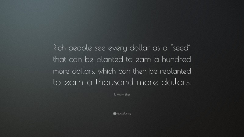 T. Harv Eker Quote: “Rich people see every dollar as a “seed” that can be planted to earn a hundred more dollars, which can then be replanted to earn a thousand more dollars.”