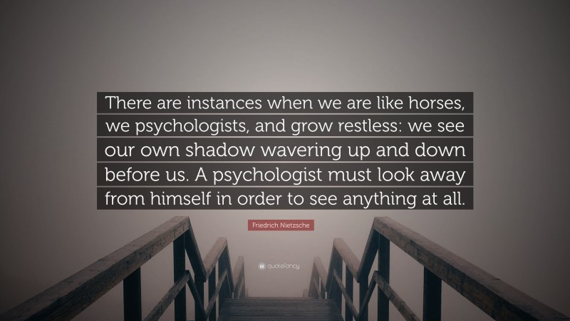 Friedrich Nietzsche Quote: “There are instances when we are like horses, we psychologists, and grow restless: we see our own shadow wavering up and down before us. A psychologist must look away from himself in order to see anything at all.”