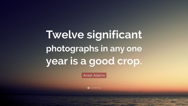 Ansel Adams Quote: “Twelve significant photographs in any one year is a good crop.”