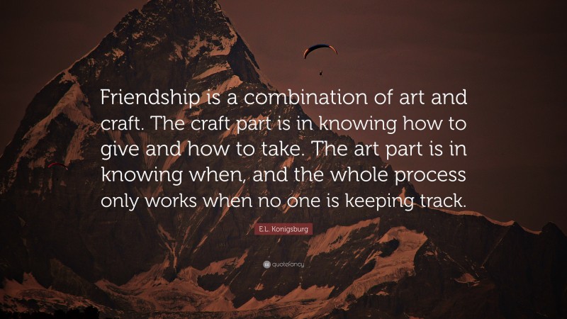 E.L. Konigsburg Quote: “Friendship is a combination of art and craft. The craft part is in knowing how to give and how to take. The art part is in knowing when, and the whole process only works when no one is keeping track.”