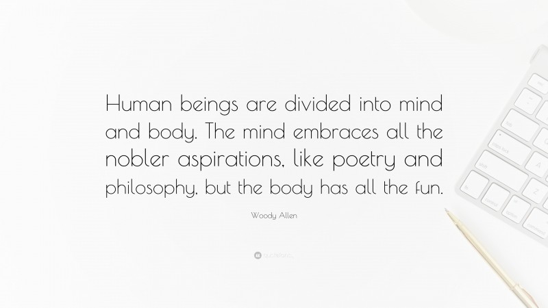 Woody Allen Quote: “Human beings are divided into mind and body. The mind embraces all the nobler aspirations, like poetry and philosophy, but the body has all the fun.”