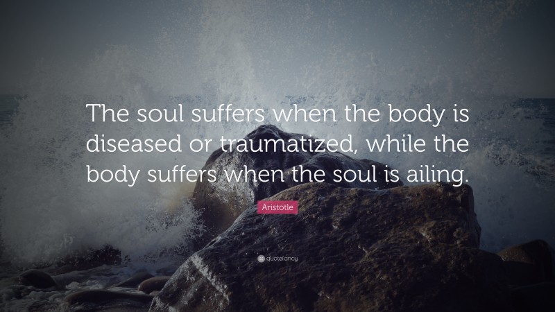 Aristotle Quote: “The soul suffers when the body is diseased or traumatized, while the body suffers when the soul is ailing.”