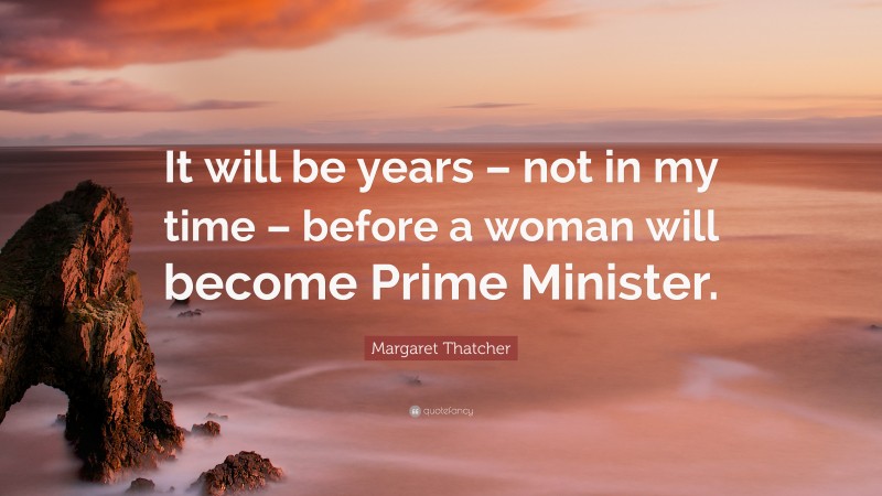 Margaret Thatcher Quote: “It will be years – not in my time – before a woman will become Prime Minister.”