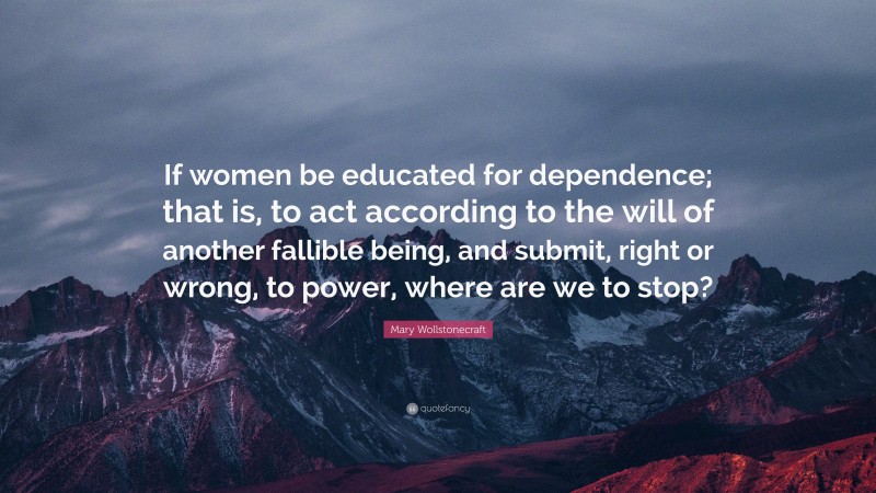 Mary Wollstonecraft Quote: “If women be educated for dependence; that is, to act according to the will of another fallible being, and submit, right or wrong, to power, where are we to stop?”