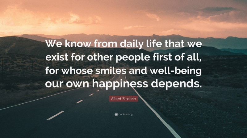 Albert Einstein Quote: “We know from daily life that we exist for other people first of all, for whose smiles and well-being our own happiness depends.”