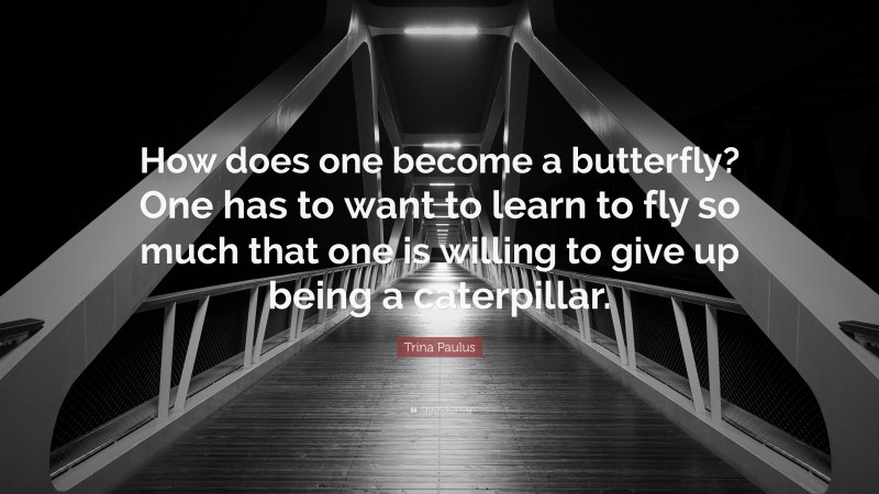 Trina Paulus Quote: “How does one become a butterfly? One has to want to learn to fly so much that one is willing to give up being a caterpillar.”