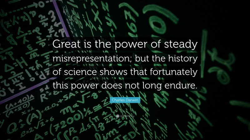 Charles Darwin Quote: “Great is the power of steady misrepresentation; but the history of science shows that fortunately this power does not long endure.”