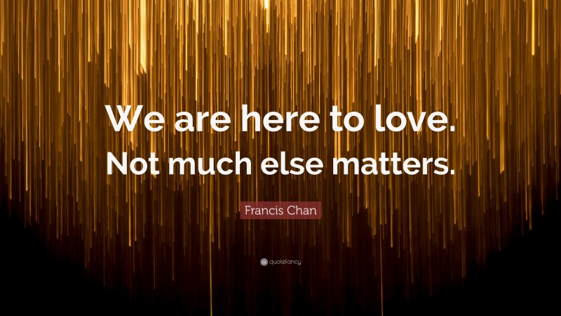 Francis Chan Quote: “We are here to love. Not much else matters.”