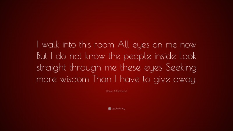 Dave Matthews Quote: “I walk into this room All eyes on me now But I do not know the people inside Look straight through me these eyes Seeking more wisdom Than I have to give away.”