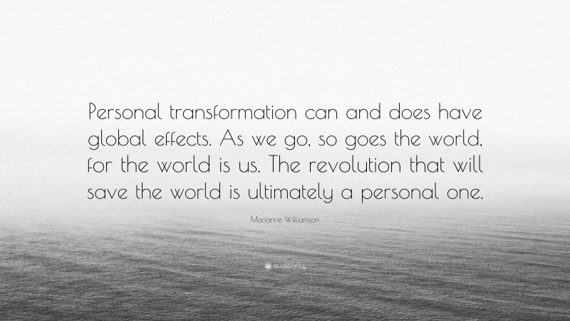 Marianne Williamson Quote: “Personal transformation can and does have global effects. As we go, so goes the world, for the world is us. The revolution that will save the world is ultimately a personal one.”