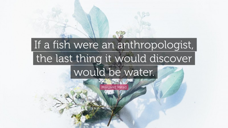 Margaret Mead Quote: “If a fish were an anthropologist, the last thing it would discover would be water.”