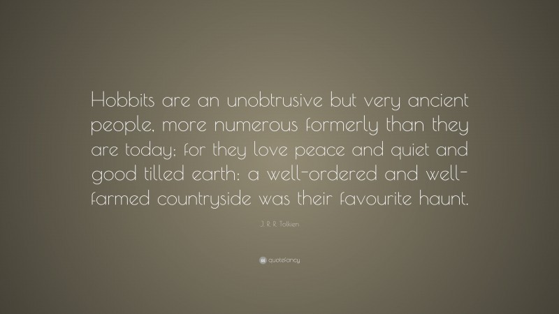 J. R. R. Tolkien Quote: “Hobbits are an unobtrusive but very ancient people, more numerous formerly than they are today; for they love peace and quiet and good tilled earth: a well-ordered and well-farmed countryside was their favourite haunt.”