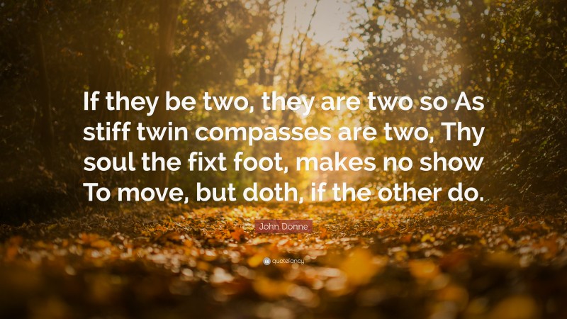 John Donne Quote: “If they be two, they are two so As stiff twin compasses are two, Thy soul the fixt foot, makes no show To move, but doth, if the other do.”