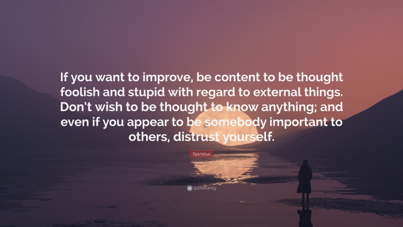 Epictetus Quote: “If you want to improve, be content to be thought foolish and stupid with regard to external things. Don’t wish to be thought to know anything; and even if you appear to be somebody important to others, distrust yourself.”