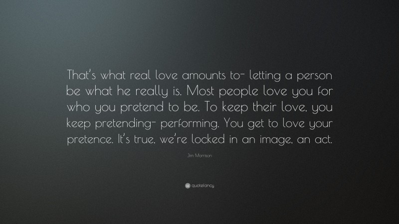 Jim Morrison Quote: “That’s what real love amounts to- letting a person be what he really is. Most people love you for who you pretend to be. To keep their love, you keep pretending- performing. You get to love your pretence. It’s true, we’re locked in an image, an act.”