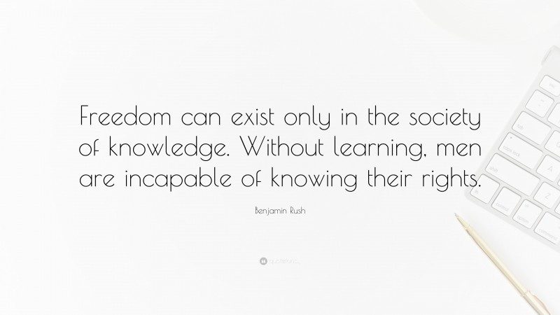 Benjamin Rush Quote: “Freedom can exist only in the society of knowledge. Without learning, men are incapable of knowing their rights.”