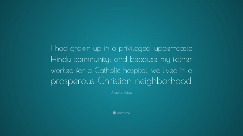 Aravind Adiga Quote: “I had grown up in a privileged, upper-caste Hindu community; and because my father worked for a Catholic hospital, we lived in a prosperous Christian neighborhood.”