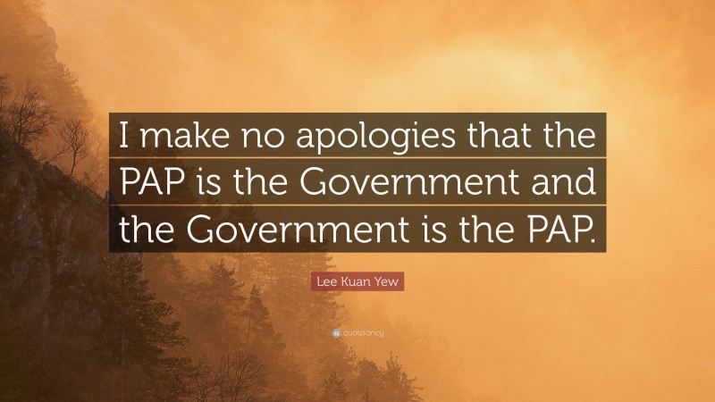 Lee Kuan Yew Quote: “I make no apologies that the PAP is the Government and the Government is the PAP.”