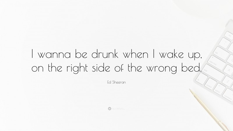 Ed Sheeran Quote: “I wanna be drunk when I wake up, on the right side of the wrong bed.”