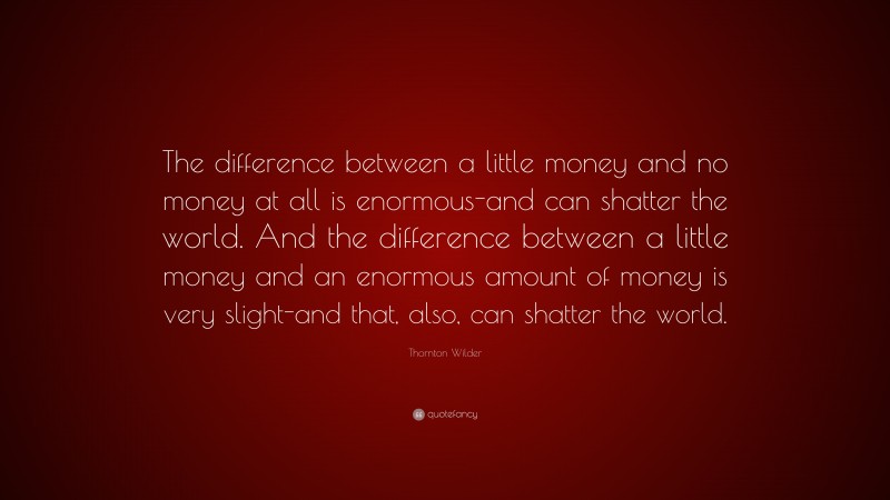 Thornton Wilder Quote: “The difference between a little money and no money at all is enormous-and can shatter the world. And the difference between a little money and an enormous amount of money is very slight-and that, also, can shatter the world.”