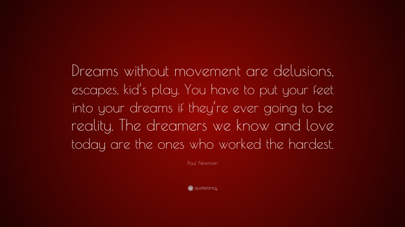 Paul Newman Quote: “Dreams without movement are delusions, escapes, kid’s play. You have to put your feet into your dreams if they’re ever going to be reality. The dreamers we know and love today are the ones who worked the hardest.”