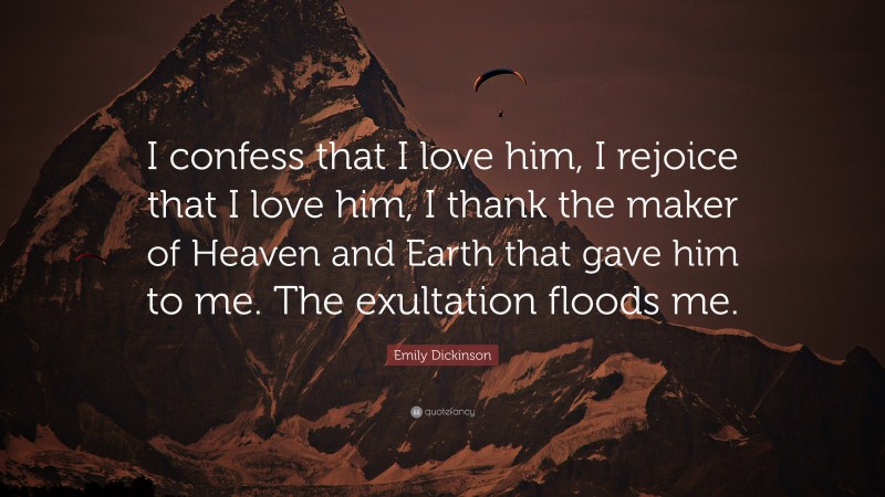Emily Dickinson Quote: “I confess that I love him, I rejoice that I love him, I thank the maker of Heaven and Earth that gave him to me. The exultation floods me.”