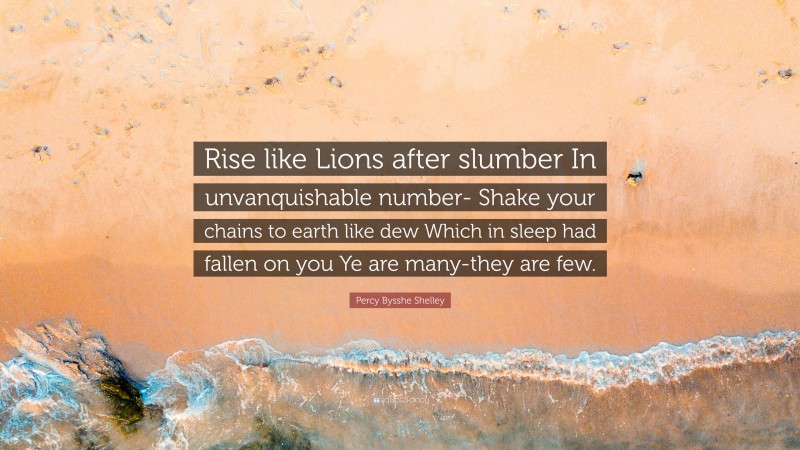 Percy Bysshe Shelley Quote: “Rise like Lions after slumber In unvanquishable number- Shake your chains to earth like dew Which in sleep had fallen on you Ye are many-they are few.”