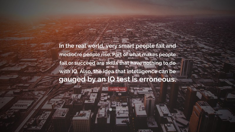 Camille Paglia Quote: “In the real world, very smart people fail and mediocre people rise. Part of what makes people fail or succeed are skills that have nothing to do with IQ. Also, the idea that intelligence can be gauged by an IQ test is erroneous.”