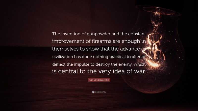 Carl von Clausewitz Quote: “The invention of gunpowder and the constant improvement of firearms are enough in themselves to show that the advance of civilization has done nothing practical to alter or deflect the impulse to destroy the enemy, which is central to the very idea of war.”