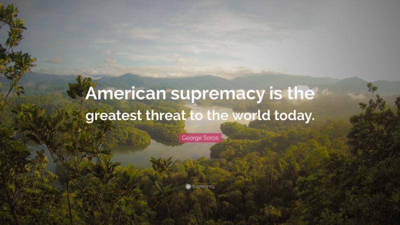 George Soros Quote: “American supremacy is the greatest threat to the world today.”