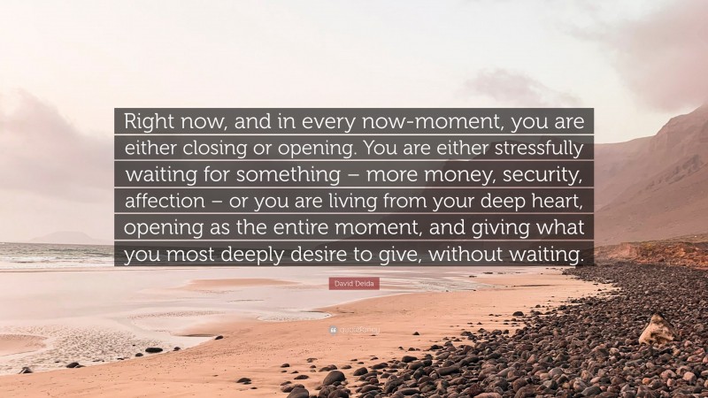 David Deida Quote: “Right now, and in every now-moment, you are either closing or opening. You are either stressfully waiting for something – more money, security, affection – or you are living from your deep heart, opening as the entire moment, and giving what you most deeply desire to give, without waiting.”