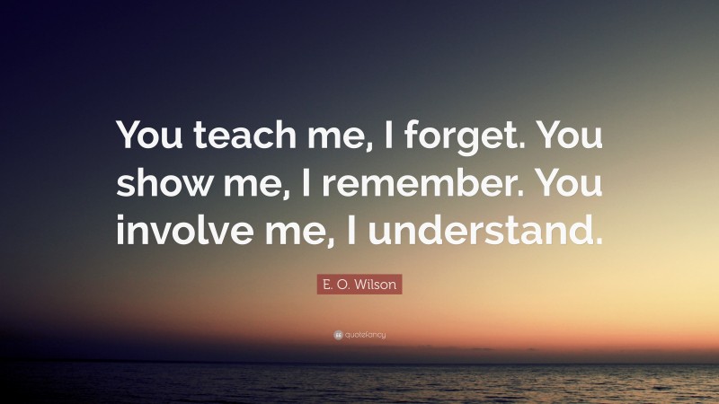 E. O. Wilson Quote: “You teach me, I forget. You show me, I remember. You involve me, I understand.”