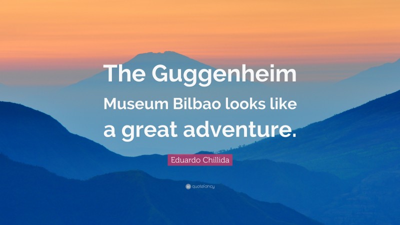 Eduardo Chillida Quote: “The Guggenheim Museum Bilbao looks like a great adventure.”