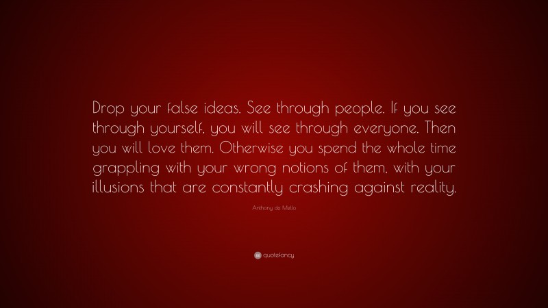 Anthony de Mello Quote: “Drop your false ideas. See through people. If you see through yourself, you will see through everyone. Then you will love them. Otherwise you spend the whole time grappling with your wrong notions of them, with your illusions that are constantly crashing against reality.”