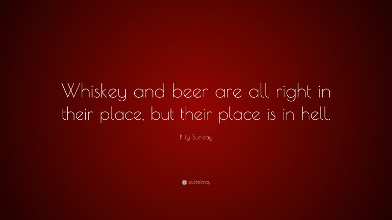Billy Sunday Quote: “Whiskey and beer are all right in their place, but their place is in hell.”