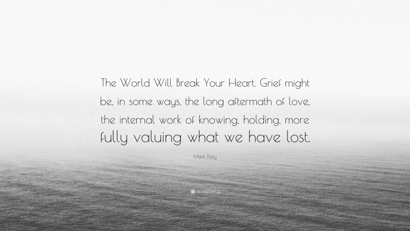 Mark Doty Quote: “The World Will Break Your Heart. Grief might be, in some ways, the long aftermath of love, the internal work of knowing, holding, more fully valuing what we have lost.”