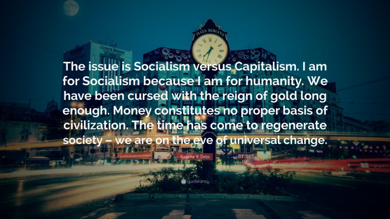 Eugene V. Debs Quote: “The issue is Socialism versus Capitalism. I am for Socialism because I am for humanity. We have been cursed with the reign of gold long enough. Money constitutes no proper basis of civilization. The time has come to regenerate society – we are on the eve of universal change.”