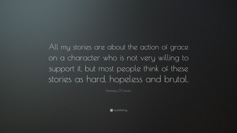 Flannery O'Connor Quote: “All my stories are about the action of grace on a character who is not very willing to support it, but most people think of these stories as hard, hopeless and brutal.”