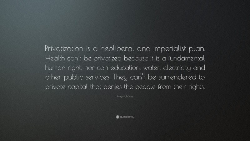 Hugo Chávez Quote: “Privatization is a neoliberal and imperialist plan. Health can’t be privatized because it is a fundamental human right, nor can education, water, electricity and other public services. They can’t be surrendered to private capital that denies the people from their rights.”