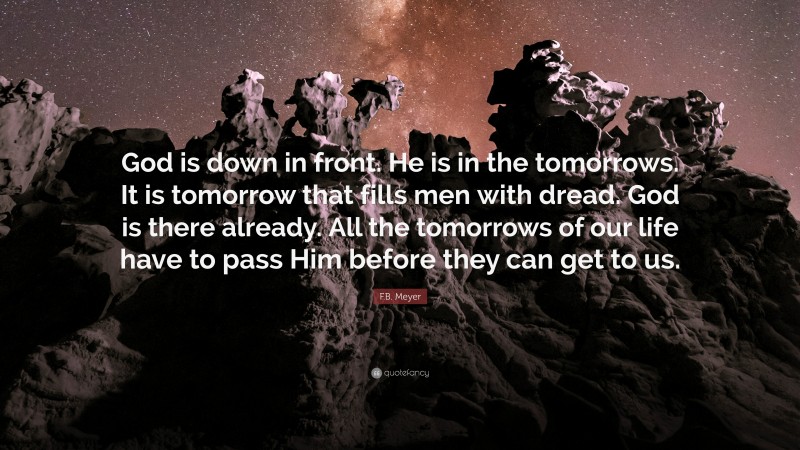 F.B. Meyer Quote: “God is down in front. He is in the tomorrows. It is tomorrow that fills men with dread. God is there already. All the tomorrows of our life have to pass Him before they can get to us.”