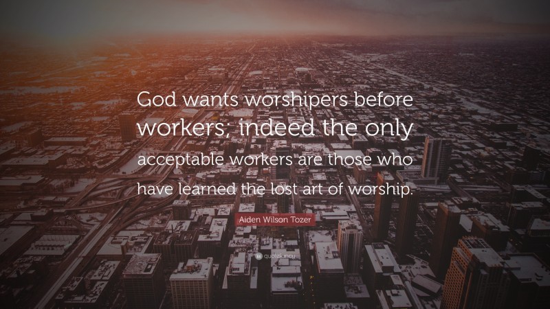 Aiden Wilson Tozer Quote: “God wants worshipers before workers; indeed the only acceptable workers are those who have learned the lost art of worship.”
