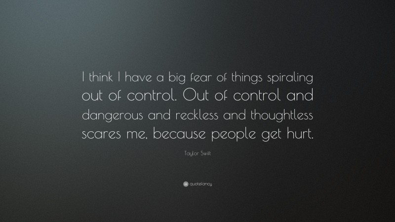 Taylor Swift Quote: “I think I have a big fear of things spiraling out of control. Out of control and dangerous and reckless and thoughtless scares me, because people get hurt.”