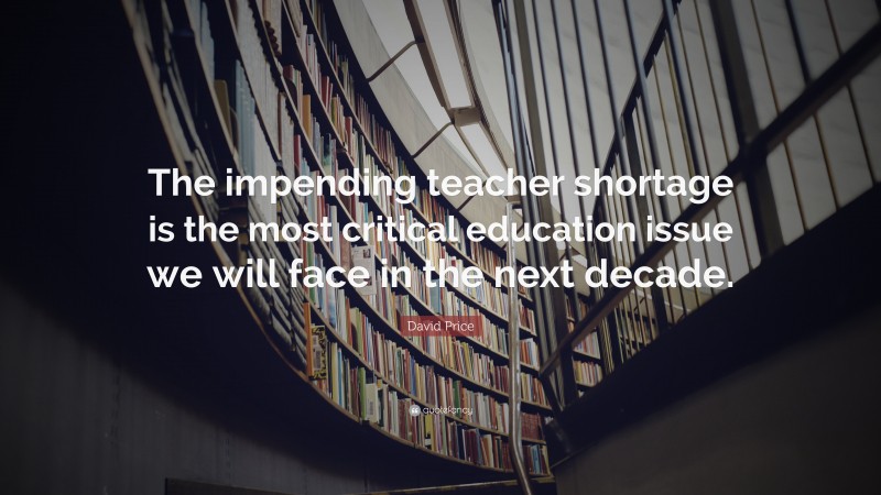 David Price Quote: “The impending teacher shortage is the most critical education issue we will face in the next decade.”