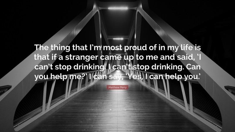 Matthew Perry Quote: “The thing that I’m most proud of in my life is that if a stranger came up to me and said, ‘I can’t stop drinking. I can’t stop drinking. Can you help me?’ I can say, ‘Yes, I can help you.’”