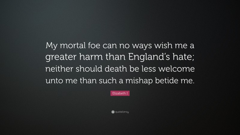 Elizabeth I Quote: “My mortal foe can no ways wish me a greater harm than England’s hate; neither should death be less welcome unto me than such a mishap betide me.”