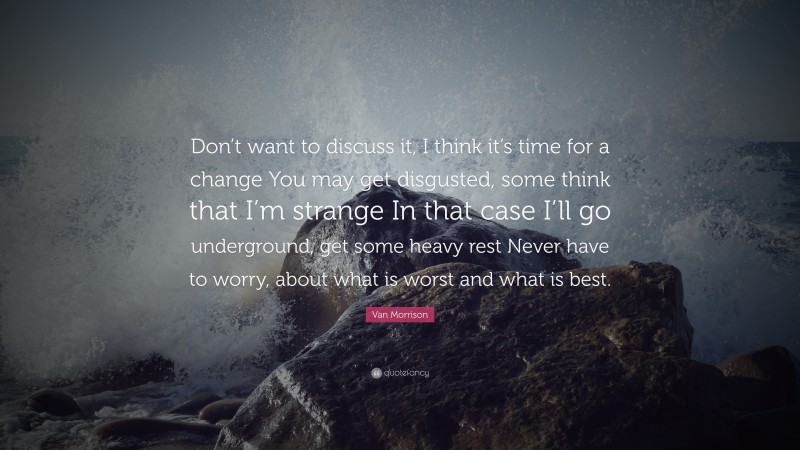 Van Morrison Quote: “Don’t want to discuss it, I think it’s time for a change You may get disgusted, some think that I’m strange In that case I’ll go underground, get some heavy rest Never have to worry, about what is worst and what is best.”