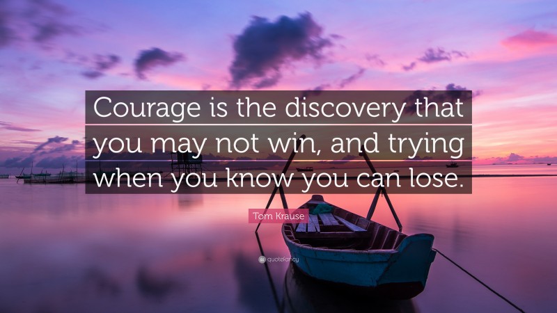 Tom Krause Quote: “Courage is the discovery that you may not win, and trying when you know you can lose.”