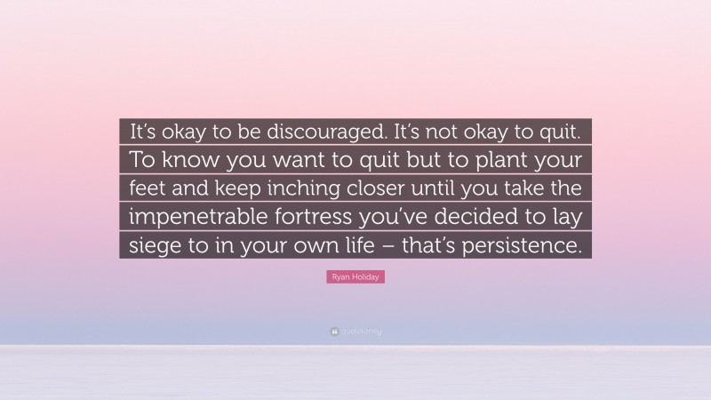 Ryan Holiday Quote: “It’s okay to be discouraged. It’s not okay to quit. To know you want to quit but to plant your feet and keep inching closer until you take the impenetrable fortress you’ve decided to lay siege to in your own life – that’s persistence.”