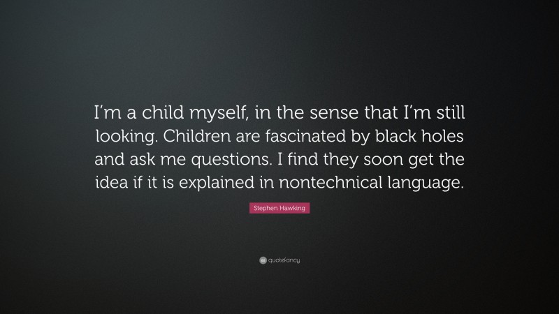 Stephen Hawking Quote: “I’m a child myself, in the sense that I’m still looking. Children are fascinated by black holes and ask me questions. I find they soon get the idea if it is explained in nontechnical language.”